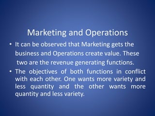 Marketing and Operations
• It can be observed that Marketing gets the
business and Operations create value. These
two are the revenue generating functions.
• The objectives of both functions in conflict
with each other. One wants more variety and
less quantity and the other wants more
quantity and less variety.
 