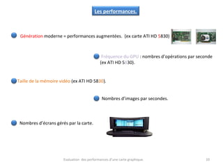 Evaluation des performances d’une carte graphique. 10
Les performances.
Génération moderne = performances augmentées. (ex carte ATI HD 5830)
Taille de la mémoire vidéo (ex ATI HD 5830).
Fréquence du GPU : nombres d’opérations par seconde
(ex ATI HD 5830).
Nombres d’images par secondes.
Nombres d’écrans gérés par la carte.
 