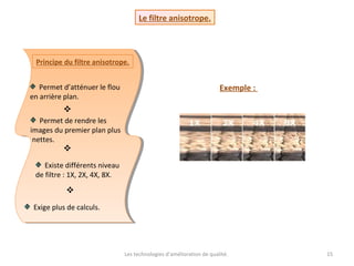 Les technologies d’amélioration de qualité. 15
Le filtre anisotrope.
Principe du filtre anisotrope.
Permet d’atténuer le flou
en arrière plan.
Permet de rendre les
images du premier plan plus
nettes.
Existe différents niveau
de filtre : 1X, 2X, 4X, 8X.
Exige plus de calculs.



Exemple :
 
