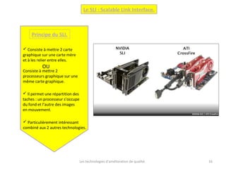 Les technologies d’amélioration de qualité. 16
Le SLI : Scalable Link Interface.
Principe du SLI.
 Consiste à mettre 2 carte
graphique sur une carte mère
et à les relier entre elles.
Consiste à mettre 2
processeurs graphique sur une
même carte graphique.
OU
 Il permet une répartition des
taches : un processeur s’occupe
du fond et l’autre des images
en mouvement.
 Particulièrement intéressant
combiné aux 2 autres technologies.
 