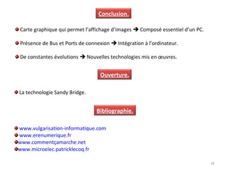 18
Conclusion.
Bibliographie.
La technologie Sandy Bridge.
Carte graphique qui permet l’affichage d’images  Composé essentiel d’un PC.
Présence de Bus et Ports de connexion  Intégration à l’ordinateur.
De constantes évolutions  Nouvelles technologies mis en œuvres.
Ouverture.
www.vulgarisation-informatique.com
www.erenumerique.fr
www.commentçamarche.net
www.microelec.patricklecoq.fr
 