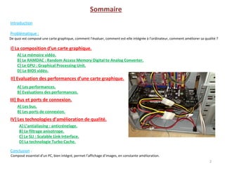 Sommaire
Introduction
Problématique :
De quoi est composé une carte graphique, comment l’évaluer, comment est-elle intégrée à l’ordinateur, comment améliorer sa qualité ?
2
I] La composition d’un carte graphique.
A] La mémoire vidéo.
B] Le RAMDAC : Random Access Memory Digital to Analog Converter.
C] Le GPU : Graphical Processing Unit.
D] Le BIOS vidéo.
II] Evaluation des performances d’une carte graphique.
III] Bus et ports de connexion.
IV] Les technologies d’amélioration de qualité.
A] Les bus.
B] Les ports de connexion.
Conclusion :
A] L’antialiasing : anticrénelage.
B] Le filtrage anisotrope.
C] Le SLI : Scalable Link Interface.
D] La technologie Turbo Cache.
A] Les performances.
B] Evaluations des performances.
Composé essentiel d’un PC, bien intégré, permet l’affichage d’images, en constante amélioration.
 