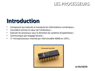 IntroductionIntroduction
ANDRE Charles
LEGRAND François
PALGEN Marc
ISBS 1ére année
LES PROCESSEURSLES PROCESSEURS
Le 01/10/10Le 01/10/10
• Composant qui exécute et manipule les informations numériques ;
• Considéré comme le cœur de l’ordinateur ;
• Exécute les processus sous la direction du système d’exploitation ;
• Communique par langage binaire ;
• 1er
microprocesseur inventé par Intel (modèle 4004) en 1971 ;
 