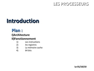 IntroductionIntroduction
ANDRE Charles
LEGRAND François
PALGEN Marc
ISBS 1ére année
LES PROCESSEURSLES PROCESSEURS
Le 01/10/10Le 01/10/10
Plan :Plan :
I)Architecture
II)Fonctionnement
1) Les instructions
2) les registres
3) La mémoire cache
4) 64 bits
 
