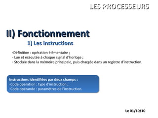II) FonctionnementII) Fonctionnement
ANDRE Charles
LEGRAND François
PALGEN Marc
ISBS 1ére année
LES PROCESSEURSLES PROCESSEURS
Le 01/10/10Le 01/10/10
1) Les instructions1) Les instructions
-Définition : opération élémentaire ;
- Lue et exécutée à chaque signal d’horloge ;
- Stockée dans la mémoire principale, puis chargée dans un registre d'instruction.
Instructions identifiées par deux champs :
-Code opération : type d'instruction ;
-Code opérande : paramètres de l'instruction.
Instructions identifiées par deux champs :
-Code opération : type d'instruction ;
-Code opérande : paramètres de l'instruction.
 