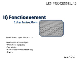 II) FonctionnementII) Fonctionnement
ANDRE Charles
LEGRAND François
PALGEN Marc
ISBS 1ére année
LES PROCESSEURSLES PROCESSEURS
Le 01/10/10Le 01/10/10
1) Les instructions1) Les instructions
Les différents types d’instruction :
- Opérations arithmétiques ;
- Opérations logiques ;
- Transferts ;
- Gestion des entrées et sorties ;
- Divers.
 