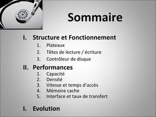 Sommaire
I. Structure et Fonctionnement
1. Plateaux
2. Têtes de lecture / écriture
3. Contrôleur de disque
II. Performances
1. Capacité
2. Densité
3. Vitesse et temps d’accès
4. Mémoire cache
5. Interface et taux de transfert
I. Evolution
 