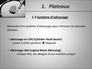 1. Plateaux
1.3 Système d’adressage
Nécessité d’un système d’adressage pour retrouver les données
stockées
• Adressage en CHS (Cylinder Head Sector)
Limité à 1024 cylindres  Dépassé
• Adressage LBA (Logical Block Adressing)
Chaque bloc est désigné d’une manière unique
 