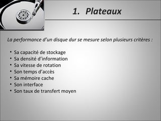 1. Plateaux
La performance d’un disque dur se mesure selon plusieurs critères :
• Sa capacité de stockage
• Sa densité d’information
• Sa vitesse de rotation
• Son temps d’accès
• Sa mémoire cache
• Son interface
• Son taux de transfert moyen
 
