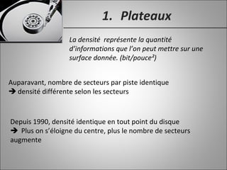 1. Plateaux
La densité représente la quantité
d’informations que l’on peut mettre sur une
surface donnée. (bit/pouce²)
Auparavant, nombre de secteurs par piste identique
 densité différente selon les secteurs
Depuis 1990, densité identique en tout point du disque
 Plus on s’éloigne du centre, plus le nombre de secteurs
augmente
 