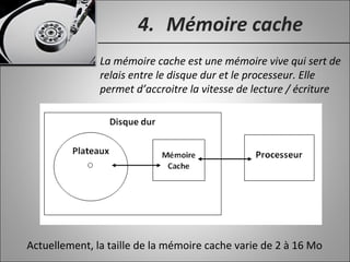 4. Mémoire cache
La mémoire cache est une mémoire vive qui sert de
relais entre le disque dur et le processeur. Elle
permet d’accroitre la vitesse de lecture / écriture
Actuellement, la taille de la mémoire cache varie de 2 à 16 Mo
 