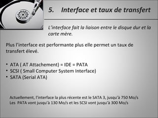 5. Interface et taux de transfert
L’interface fait la liaison entre le disque dur et la
carte mère.
• ATA ( AT Attachement) = IDE = PATA
• SCSI ( Small Computer System Interface)
• SATA (Serial ATA)
Plus l’interface est performante plus elle permet un taux de
transfert élevé.
Actuellement, l’interface la plus récente est le SATA 3, jusqu’à 750 Mo/s
Les PATA vont jusqu’à 130 Mo/s et les SCSI vont jusqu’à 300 Mo/s
 