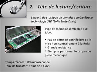 2. Tête de lecture/écriture
L’avenir du stockage de données semble être la
technologie SSD (Solid State Drive)
Type de mémoire semblable aux
RAM.
• Pas de perte de donnée lors de la
mise hors contrairement à la RAM
• Grande résistance
• Bien plus performante car pas de
pièce mécanique
Temps d’accès : 80 microseconde
Taux de transfert : plus de 1 Go/s
 