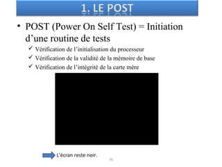 • POST (Power On Self Test) = Initiation
d’une routine de tests
 Vérification de l’initialisation du processeur
 Vérification de la validité de la mémoire de base
 Vérification de l’intégrité de la carte mère
76
L’écran reste noir.
 