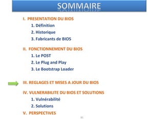 I. PRESENTATION DU BIOS
1. Définition
2. Historique
3. Fabricants de BIOS
II. FONCTIONNEMENT DU BIOS
1. Le POST
2. Le Plug and Play
3. Le Bootstrap Loader
III. REGLAGES ET MISES A JOUR DU BIOS
IV. VULNERABILITE DU BIOS ET SOLUTIONS
1. Vulnérabilité
2. Solutions
V. PERSPECTIVES
81
 
