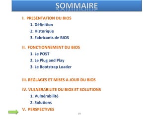 I. PRESENTATION DU BIOS
1. Définition
2. Historique
3. Fabricants de BIOS
II. FONCTIONNEMENT DU BIOS
1. Le POST
2. Le Plug and Play
3. Le Bootstrap Loader
III. REGLAGES ET MISES A JOUR DU BIOS
IV. VULNERABILITE DU BIOS ET SOLUTIONS
1. Vulnérabilité
2. Solutions
V. PERSPECTIVES
89
 