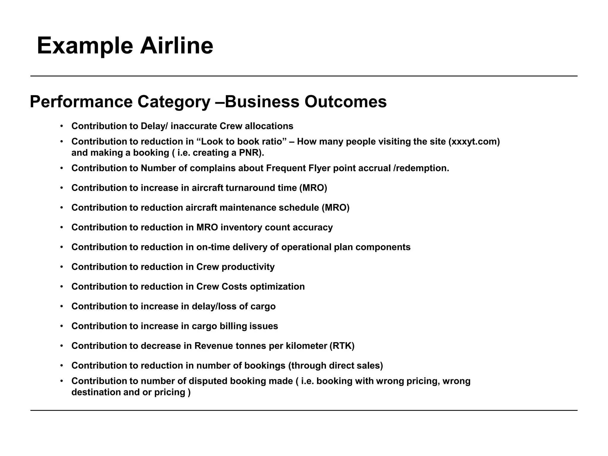 Example Airline
Performance Category –Business Outcomes
• Contribution to Delay/ inaccurate Crew allocations
• Contribution to reduction in “Look to book ratio” – How many people visiting the site (xxxyt.com)
and making a booking ( i.e. creating a PNR).
• Contribution to Number of complains about Frequent Flyer point accrual /redemption.
• Contribution to increase in aircraft turnaround time (MRO)
• Contribution to reduction aircraft maintenance schedule (MRO)
• Contribution to reduction in MRO inventory count accuracy
• Contribution to reduction in on-time delivery of operational plan components
• Contribution to reduction in Crew productivity
• Contribution to reduction in Crew Costs optimization
• Contribution to increase in delay/loss of cargo
• Contribution to increase in cargo billing issues
• Contribution to decrease in Revenue tonnes per kilometer (RTK)
• Contribution to reduction in number of bookings (through direct sales)
• Contribution to number of disputed booking made ( i.e. booking with wrong pricing, wrong
destination and or pricing )
 