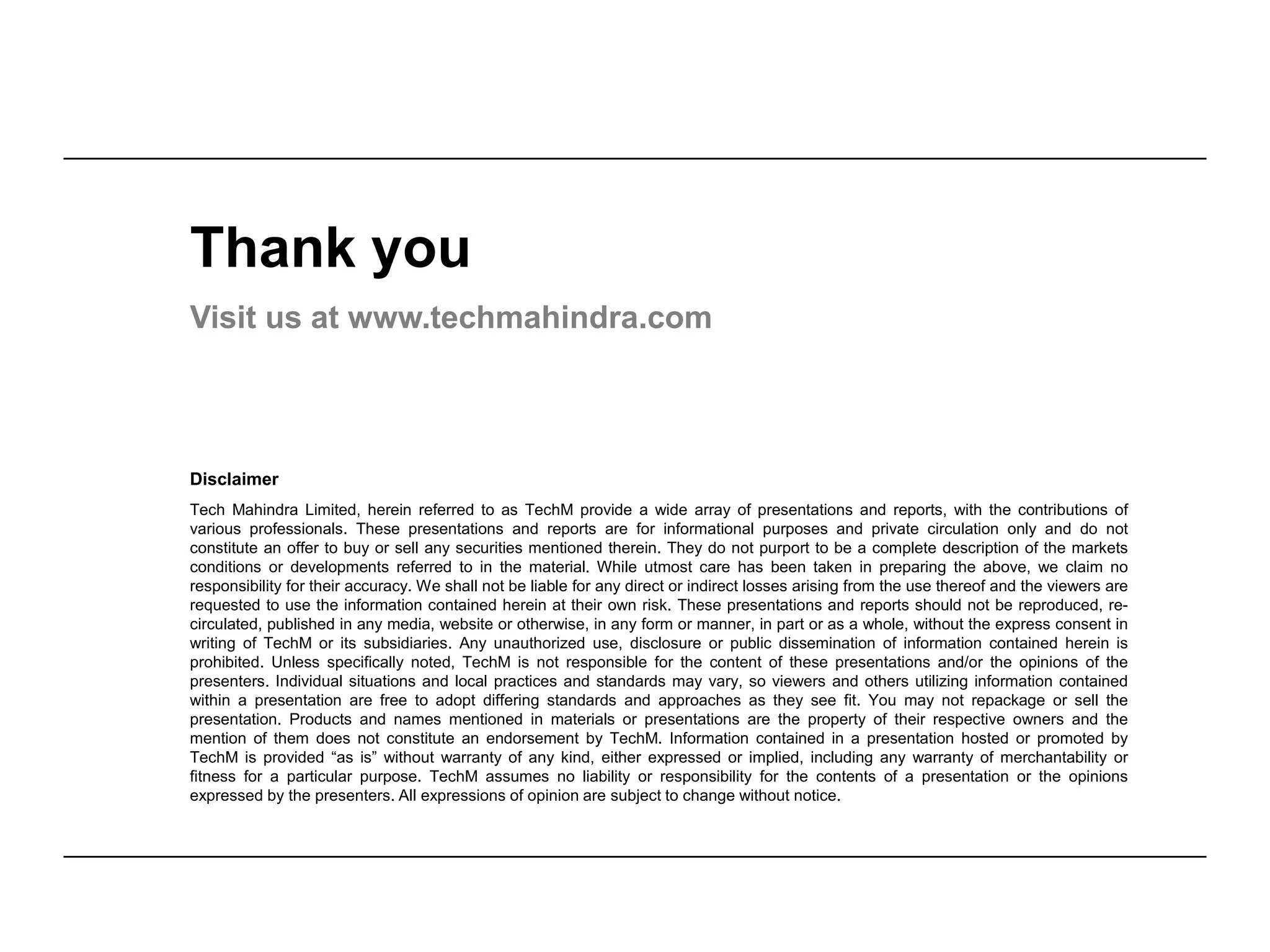 Disclaimer
Tech Mahindra Limited, herein referred to as TechM provide a wide array of presentations and reports, with the contributions of
various professionals. These presentations and reports are for informational purposes and private circulation only and do not
constitute an offer to buy or sell any securities mentioned therein. They do not purport to be a complete description of the markets
conditions or developments referred to in the material. While utmost care has been taken in preparing the above, we claim no
responsibility for their accuracy. We shall not be liable for any direct or indirect losses arising from the use thereof and the viewers are
requested to use the information contained herein at their own risk. These presentations and reports should not be reproduced, re-
circulated, published in any media, website or otherwise, in any form or manner, in part or as a whole, without the express consent in
writing of TechM or its subsidiaries. Any unauthorized use, disclosure or public dissemination of information contained herein is
prohibited. Unless specifically noted, TechM is not responsible for the content of these presentations and/or the opinions of the
presenters. Individual situations and local practices and standards may vary, so viewers and others utilizing information contained
within a presentation are free to adopt differing standards and approaches as they see fit. You may not repackage or sell the
presentation. Products and names mentioned in materials or presentations are the property of their respective owners and the
mention of them does not constitute an endorsement by TechM. Information contained in a presentation hosted or promoted by
TechM is provided “as is” without warranty of any kind, either expressed or implied, including any warranty of merchantability or
fitness for a particular purpose. TechM assumes no liability or responsibility for the contents of a presentation or the opinions
expressed by the presenters. All expressions of opinion are subject to change without notice.
Thank you
Visit us at www.techmahindra.com
 