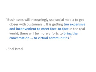 “ Businesses will increasingly use social media to get closer with customers… It is getting   too expensive and inconvenient to meet face-to-face  in the real world, there will be more efforts to  bring the conversation … to virtual communities .” - Shel Israel 