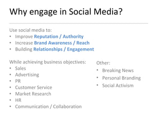 Why engage in Social Media? Use social media to: Improve  Reputation / Authority Increase  Brand Awareness / Reach Building  Relationships / Engagement While achieving business objectives: Sales Advertising PR Customer Service Market Research HR Communication / Collaboration Other: Breaking News Personal Branding Social Activism 