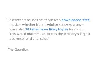 “ Researchers found that those who  downloaded ‘free’  music – whether from lawful or seedy sources – were also  10 times more likely to pay  for music.  This would make music pirates the industry’s largest audience for digital sales” - The Guardian 