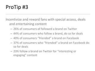 ProTip #3 Incentivize and reward fans with special access, deals and entertaining content 26% of consumers of followed a brand on Twitter 44% of consumers who follow a brand, do so for deals 40% of consumers “friended” a brand on Facebook 37% of consumers who “friended” a brand on Facebook do so for deals 23% follow a brand on Twitter for “interesting or engaging” content 