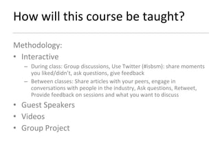 How will this course be taught? Methodology: Interactive  During class: Group discussions, Use Twitter (#isbsm): share moments you liked/didn’t, ask questions, give feedback Between classes: Share articles with your peers, engage in conversations with people in the industry, Ask questions, Retweet, Provide feedback on sessions and what you want to discuss Guest Speakers Videos Group Project 