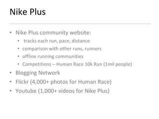 Nike Plus Nike Plus community website: tracks each run, pace, distance comparison with other runs, runners offline running communities Competitions – Human Race 10k Run (1mil people) Blogging Network Flickr (4,000+ photos for Human Race) Youtube (1,000+ videos for Nike Plus) 