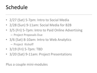 Schedule 2/27 (Sat) 5-7pm: Intro to Social Media 2/28 (Sun) 9-11am: Social Media for B2B 3/5 (Fri) 5-7pm: Intro to Paid Online Advertising Project Proposals Due 3/6 (Sat) 8-10am: Intro to Web Analytics Project  Kickoff 3/19 (Fri) 5-7pm: TBD 3/20 (Sat) 9-11am: Project Presentations Plus a couple mini-modules 