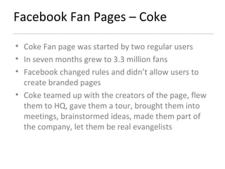 Facebook Fan Pages – Coke Coke Fan page was started by two regular users In seven months grew to 3.3 million fans Facebook changed rules and didn’t allow users to create branded pages Coke teamed up with the creators of the page, flew them to HQ, gave them a tour, brought them into meetings, brainstormed ideas, made them part of the company, let them be real evangelists 