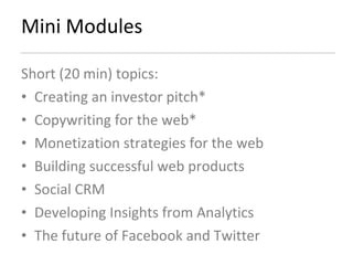 Mini Modules Short (20 min) topics: Creating an investor pitch*  Copywriting for the web* Monetization strategies for the web Building successful web products  Social CRM Developing Insights from Analytics The future of Facebook and Twitter 