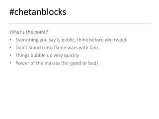 #chetanblocks What’s the point? Everything you say is public, think before you tweet Don’t launch into flame wars with fans  Things bubble up very quickly Power of the masses (for good or bad) 