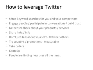 How to leverage Twitter Setup keyword searches for you and your competitors Engage people / participate in conversations / build trust Gather feedback about your products / services Share links / info Don’t just talk about yourself! - Retweet others  Try coupons / promotions - measurable Take orders Contests People are finding new uses all the time… 