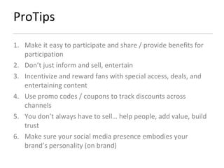 ProTips Make it easy to participate and share / provide benefits for participation Don’t just inform and sell, entertain Incentivize and reward fans with special access, deals, and entertaining content Use promo codes / coupons to track discounts across channels You don’t always have to sell… help people, add value, build trust Make sure your social media presence embodies your brand’s personality (on brand) 