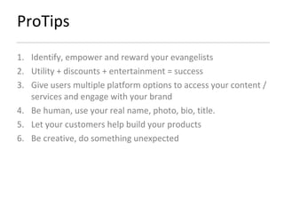 ProTips Identify, empower and reward your evangelists  Utility + discounts + entertainment = success Give users multiple platform options to access your content / services and engage with your brand Be human, use your real name, photo, bio, title.  Let your customers help build your products Be creative, do something unexpected 