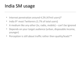 India SM usage Internet penetration around 4.2% (47mil users)* India 9 th  most Twitterers (1.7% of total users) A medium like any other (tv, radio, mobile) – can’t be ignored Depends on your target audience (urban, disposable income, younger) Perception is still about traffic rather then quality/leads**  