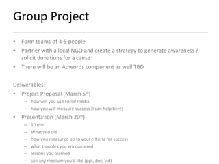 Group Project Form teams of 4-5 people Partner with a local NGO and create a strategy to generate awareness / solicit donations for a cause There will be an Adwords component as well TBD Deliverables: Project Proposal (March 5 th ) how will you use social media how you will measure success (I can help here) Presentation (March 20 th ) 10 min What you did how you measured up to your criteria for success what troubles you encountered  lessons you learned  use any medium you’d like (ppt, doc, vid) 