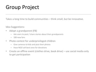 Group Project Takes a long time to build communities – think small, but be innovative.  Idea Suggestions: Adopt a grandparent (FB) Ask users to post / share stories about their grandparents 100 new fans  Photo contest for underprivileged children Give cameras to kids and post their photos Have NGO sell best ones for donations Create an offline event (clothes drive, book drive) – use social media only to get participation 