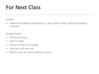 For Next Class Twitter Make three #isbsm related post a day (share a link, write at someone, retweet) Group Project: Pick your group Find an NGO Come up with a campaign How you will execute  Metrics you will use to define success 