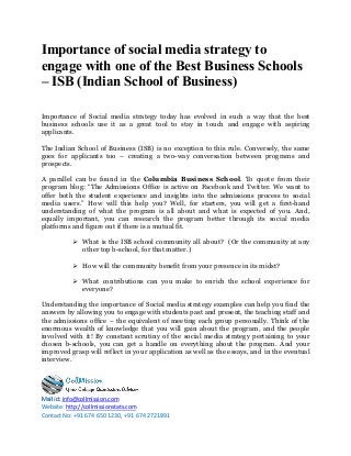 info@collmission.comMail id:
Website: http://collmissionstats.com
Contact No: +91 674 650 1230, +91 674 2721891
Importance of social media strategy to
engage with one of the Best Business Schools
– ISB (Indian School of Business)
Importance of Social media strategy today has evolved in such a way that the best
business schools use it as a great tool to stay in touch and engage with aspiring
applicants.
The Indian School of Business (ISB) is no exception to this rule. Conversely, the same
goes for applicants too – creating a two-way conversation between programs and
prospects.
A parallel can be found in the Columbia Business School. To quote from their
program blog: “The Admissions Office is active on Facebook and Twitter. We want to
offer both the student experience and insights into the admissions process to social
media users.” How will this help you? Well, for starters, you will get a first-hand
understanding of what the program is all about and what is expected of you. And,
equally important, you can research the program better through its social media
platforms and figure out if there is a mutual fit.
 What is the ISB school community all about? (Or the community at any
other top b-school, for that matter.)
 How will the community benefit from your presence in its midst?
 What contributions can you make to enrich the school experience for
everyone?
Understanding the importance of Social media strategy examples can help you find the
answers by allowing you to engage with students past and present, the teaching staff and
the admissions office – the equivalent of meeting each group personally. Think of the
enormous wealth of knowledge that you will gain about the program, and the people
involved with it! By constant scrutiny of the social media strategy pertaining to your
chosen b-schools, you can get a handle on everything about the program. And your
improved grasp will reflect in your application as well as the essays, and in the eventual
interview.
 