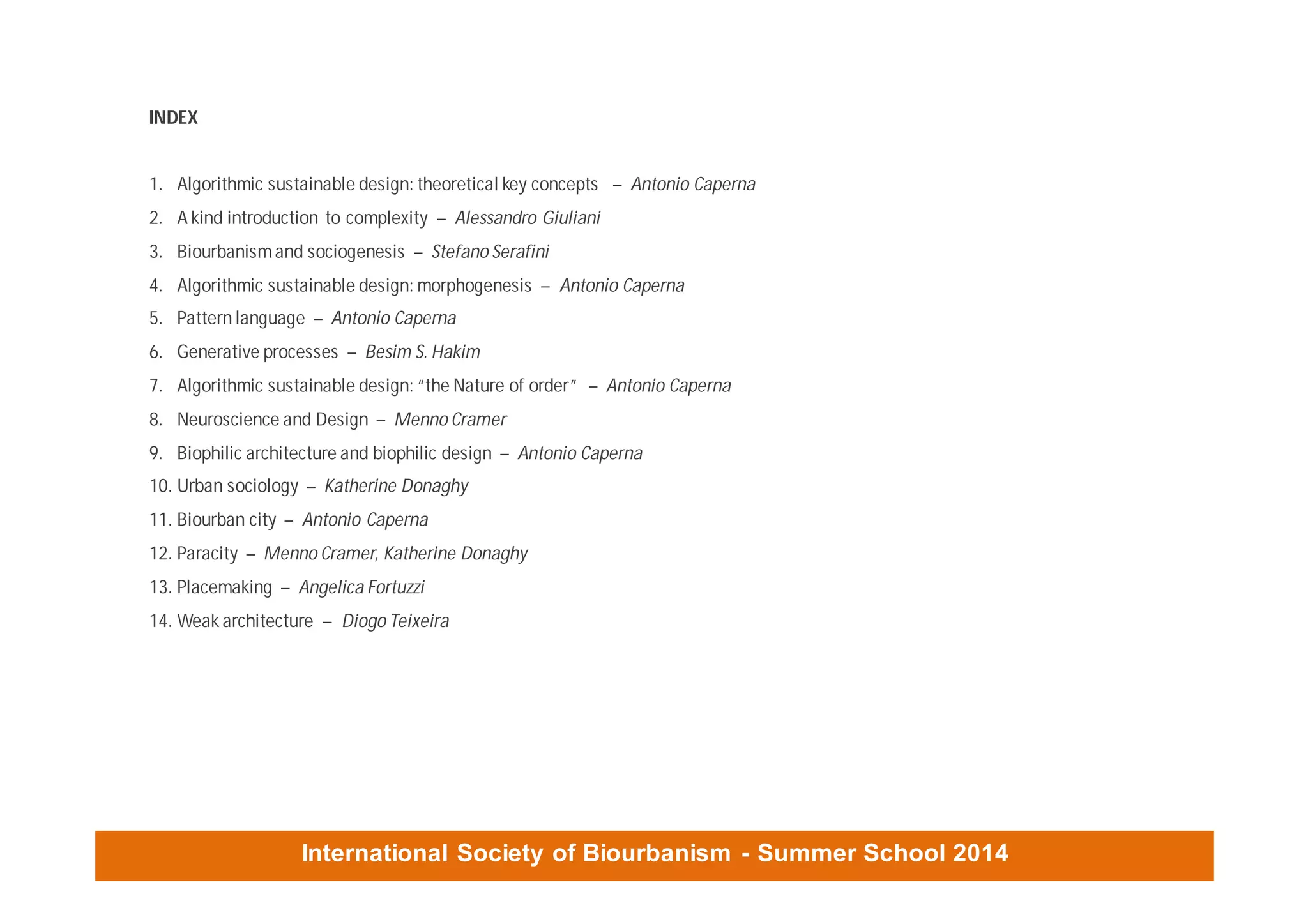 International Society of Biourbanism - Summer School 2014
INDEX
1. Algorithmic sustainable design: theoretical key concepts – Antonio Caperna
2. A kind introduction to complexity – Alessandro Giuliani
3. Biourbanismand sociogenesis – Stefano Serafini
4. Algorithmic sustainable design: morphogenesis – Antonio Caperna
5. Pattern language – Antonio Caperna
6. Generative processes – Besim S. Hakim
7. Algorithmic sustainable design: “the Nature of order” – Antonio Caperna
8. Neuroscience and Design – Menno Cramer
9. Biophilic architecture and biophilic design – Antonio Caperna
10. Urban sociology – Katherine Donaghy
11. Biourban city – Antonio Caperna
12. Paracity – Menno Cramer, Katherine Donaghy
13. Placemaking – Angelica Fortuzzi
14. Weak architecture – Diogo Teixeira
 