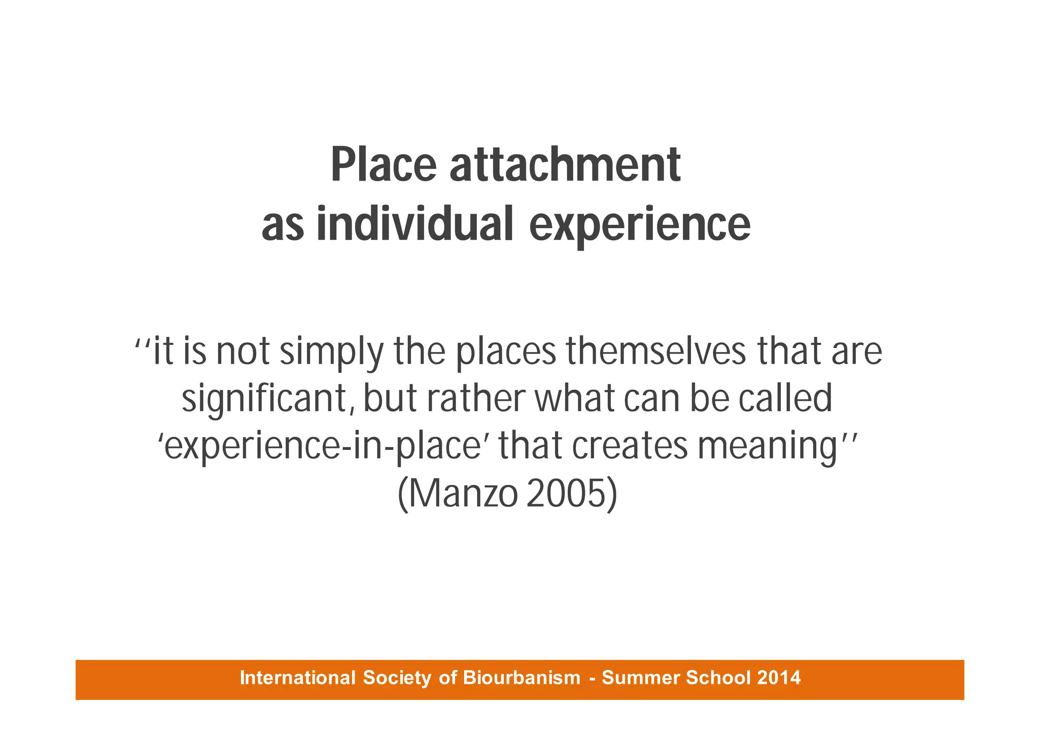 International Society of Biourbanism - Summer School 2014
Place attachment
as individual experience
‘‘it is not simply the places themselves that are
significant,but rather what can be called
‘experience-in-place’that creates meaning’’
(Manzo 2005)
 