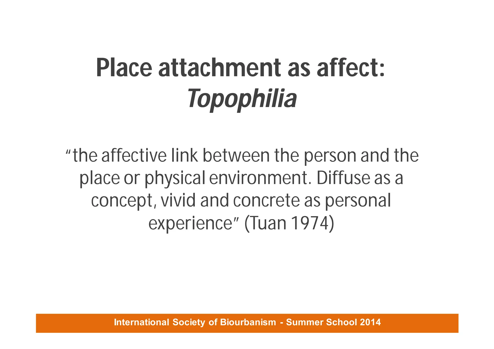 International Society of Biourbanism - Summer School 2014
Place attachment as affect:
Topophilia
“the affective link between the person and the
place or physical environment. Diffuse as a
concept, vivid and concrete as personal
experience” (Tuan 1974)
 