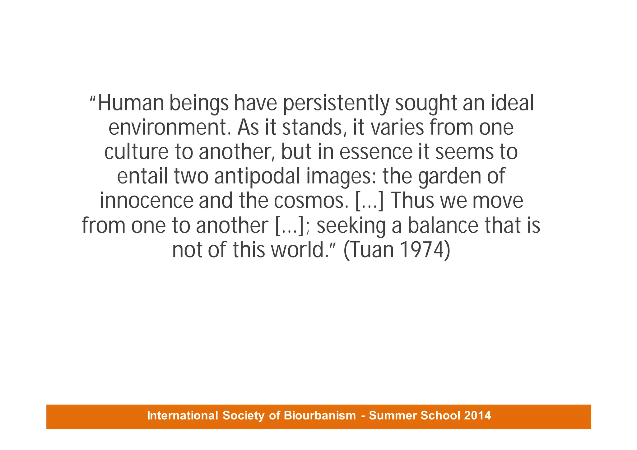 International Society of Biourbanism - Summer School 2014
“Human beings have persistently sought an ideal
environment. As it stands, it varies from one
culture to another, but in essence it seems to
entail two antipodal images: the garden of
innocence and the cosmos. [...] Thus we move
from one to another [...]; seeking a balance that is
not of this world.” (Tuan 1974)
 