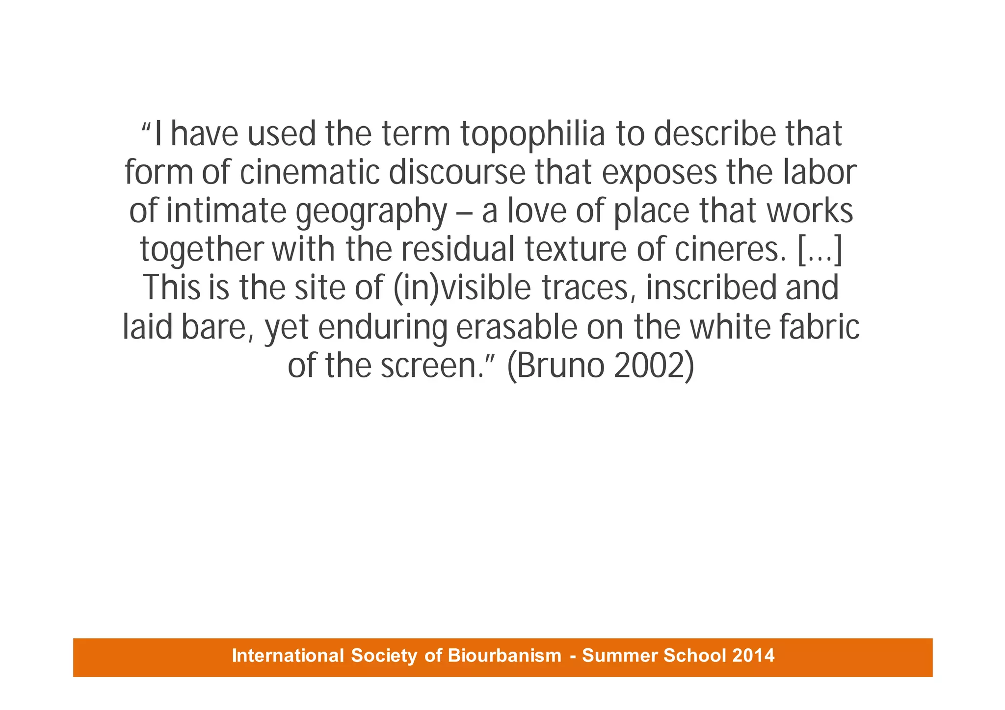 International Society of Biourbanism - Summer School 2014
“I have used the term topophilia to describe that
form of cinematic discourse that exposes the labor
of intimate geography – a love of place that works
together with the residual texture of cineres. [...]
This is the site of (in)visible traces, inscribed and
laid bare, yet enduring erasable on the white fabric
of the screen.” (Bruno 2002)
 