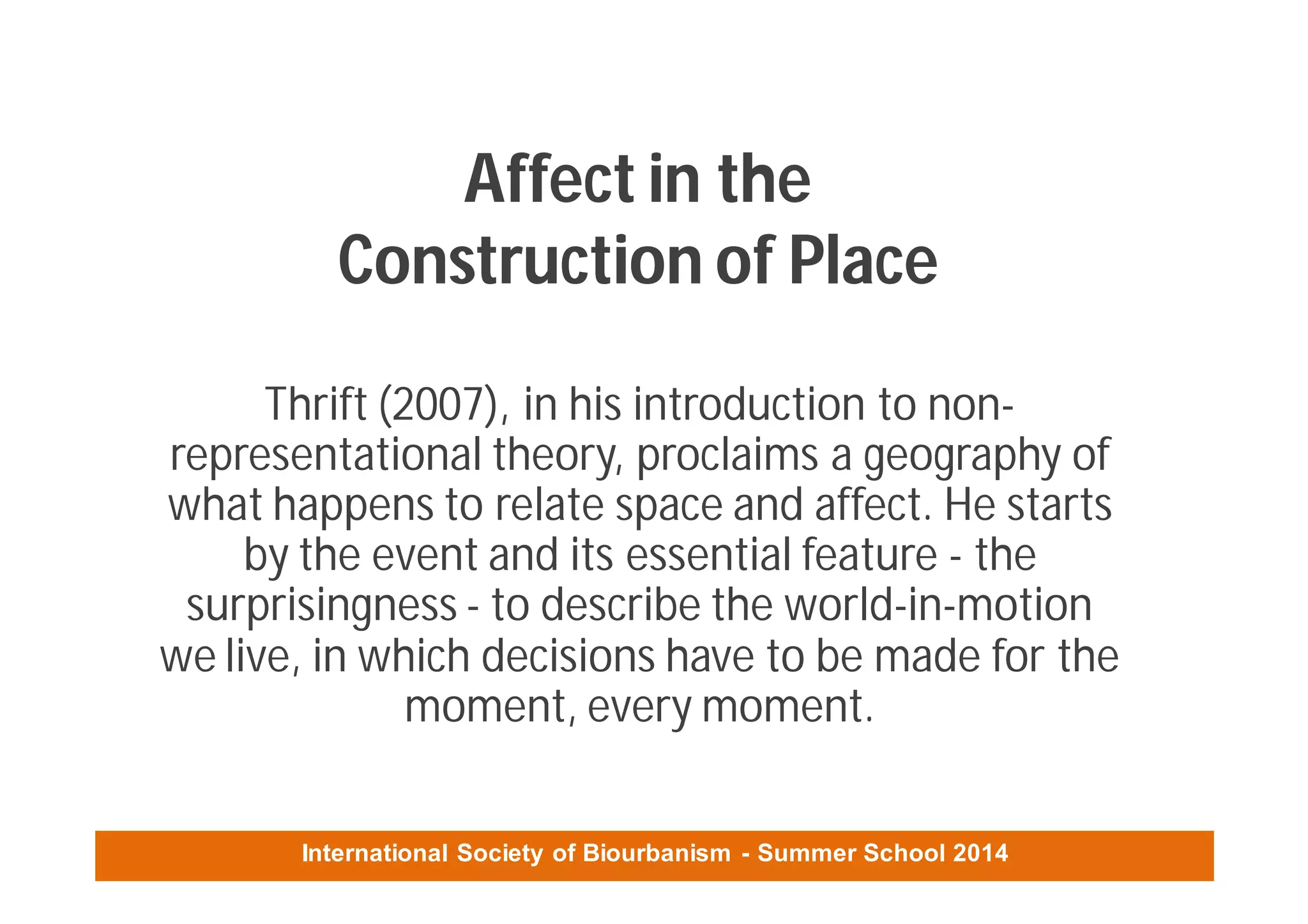 International Society of Biourbanism - Summer School 2014
Affect in the
Construction of Place
Thrift (2007), in his introduction to non-
representational theory, proclaims a geography of
what happens to relate space and affect. He starts
by the event and its essential feature - the
surprisingness - to describe the world-in-motion
we live, in which decisions have to be made for the
moment, every moment.
 