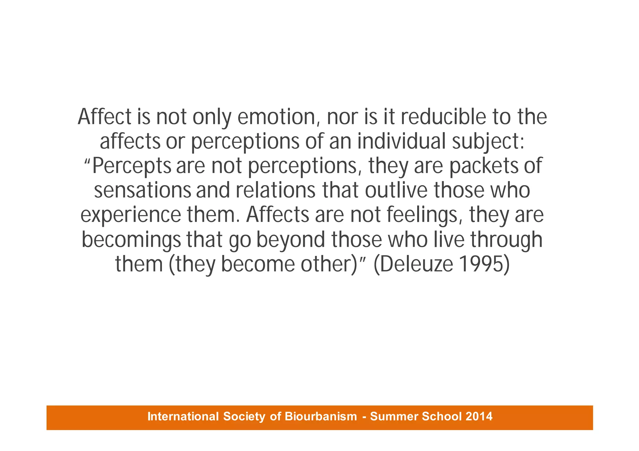 International Society of Biourbanism - Summer School 2014
Affect is not only emotion, nor is it reducible to the
affects or perceptions of an individual subject:
“Percepts are not perceptions, they are packets of
sensations and relations that outlive those who
experience them. Affects are not feelings, they are
becomings that go beyond those who live through
them (they become other)” (Deleuze 1995)
 