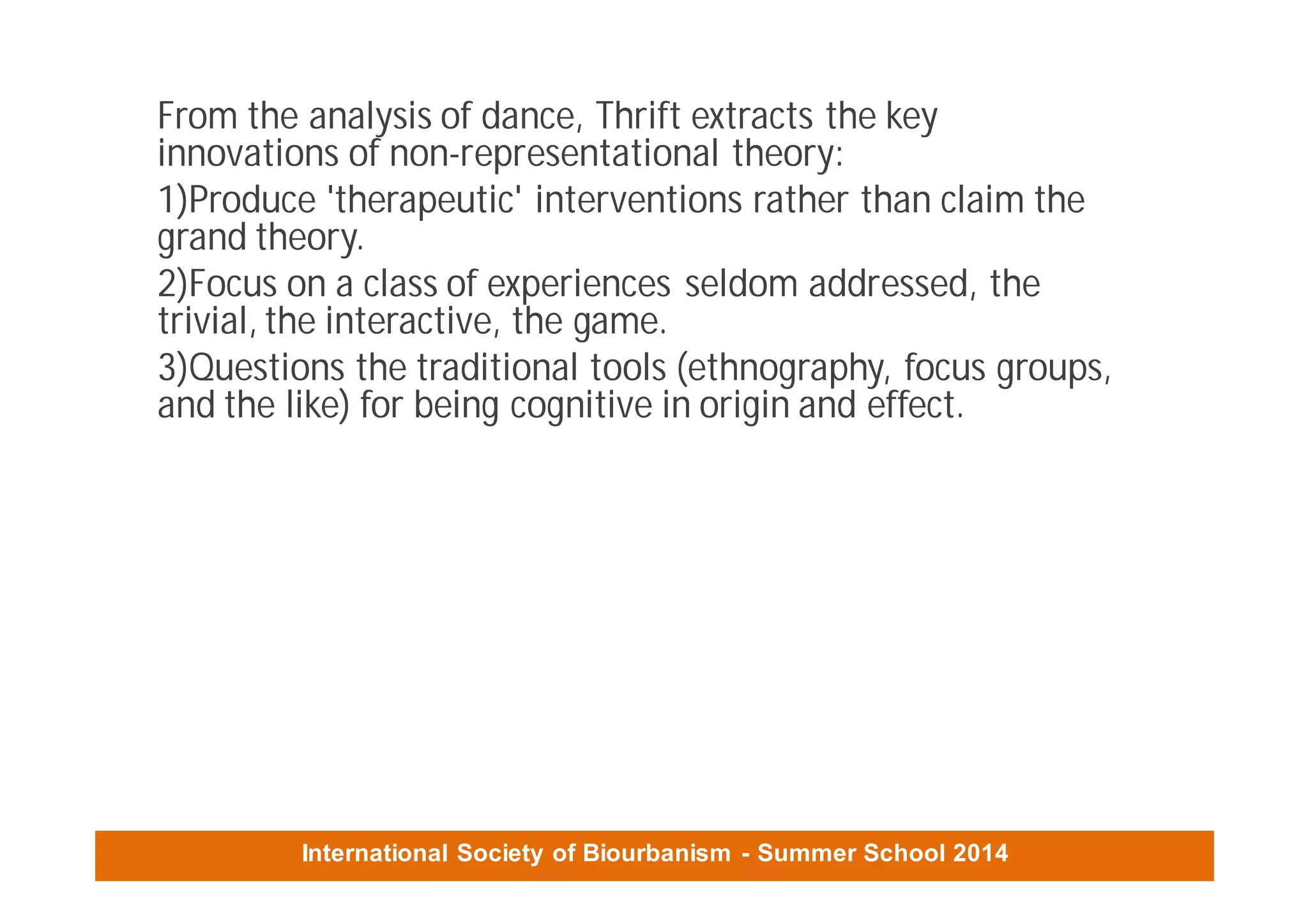 International Society of Biourbanism - Summer School 2014
From the analysis of dance, Thrift extracts the key
innovations of non-representational theory:
1)Produce 'therapeutic' interventions rather than claim the
grand theory.
2)Focus on a class of experiences seldom addressed, the
trivial, the interactive, the game.
3)Questions the traditional tools (ethnography, focus groups,
and the like) for being cognitive in origin and effect.
 
