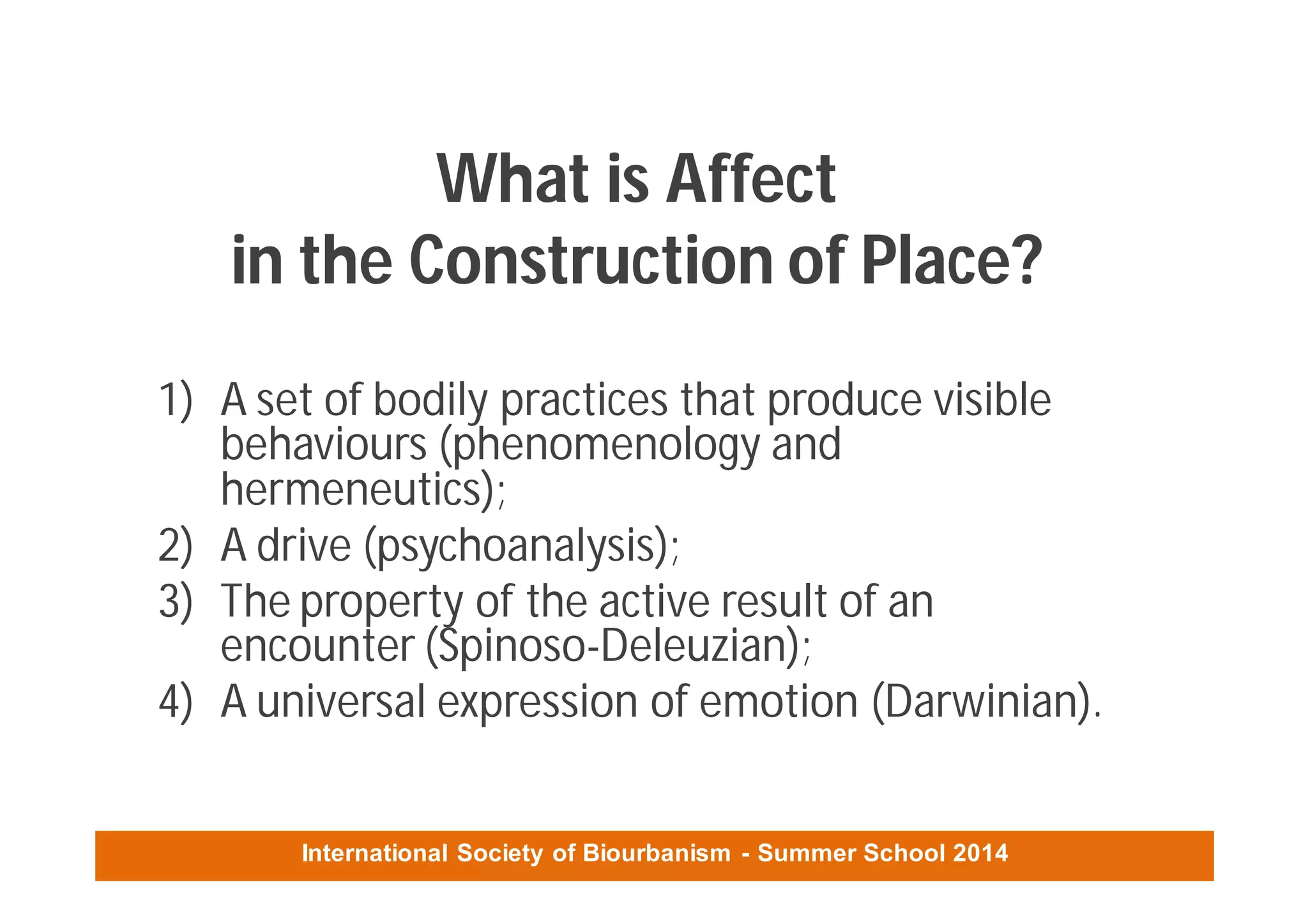 International Society of Biourbanism - Summer School 2014
What is Affect
in the Construction of Place?
1) A set of bodily practices that produce visible
behaviours (phenomenology and
hermeneutics);
2) A drive (psychoanalysis);
3) The property of the active result of an
encounter (Spinoso-Deleuzian);
4) A universal expression of emotion (Darwinian).
 