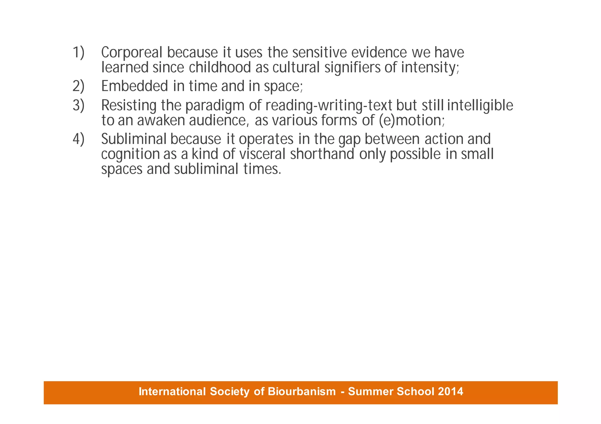 International Society of Biourbanism - Summer School 2014
1) Corporeal because it uses the sensitive evidence we have
learned since childhood as cultural signifiers of intensity;
2) Embedded in time and in space;
3) Resisting the paradigm of reading-writing-text but still intelligible
to an awaken audience, as various forms of (e)motion;
4) Subliminal because it operates in the gap between action and
cognition as a kind of visceral shorthand only possible in small
spaces and subliminal times.
 